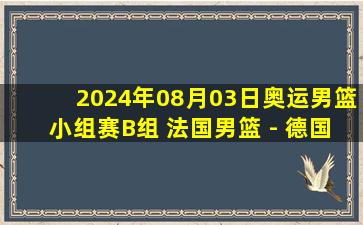 2024年08月03日奥运男篮小组赛B组 法国男篮 - 德国男篮 全场录像